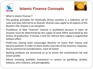Islamic Finance Concepts What Is Islamic Finance ? The guiding principles for Islamically driven societies is a collective set of rules and laws referred to as Shariah. Shariah Laws apply to all aspects of the Muslim's life, finance is no exception Prohibition of Riba “interest” interest is prohibited because in Islam all incomes must be determined by the supply of work effort associated by the factors of production. If money is lent for interest then capital is augmented without effort. Profit-Loss sharing Islam encourages Muslims to invest their money and become partners in order to share profits and risks of the business. However, due to commercial considerations, most of Islamic Banking products are structured so as to mirror the conventional risk and return profile Ethical Investing prohibits investment in sectors as gambling, alcohol, tobacco, arms industry, and pornography 