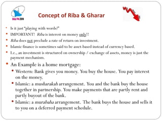Concept of Riba & Gharar  Is it just “playing with words?” IMPORTANT!  Riba  is interest on money  only !!  Riba  does  not  preclude a rate of return on investment. Islamic finance is sometimes said to be asset-based instead of currency based. I.e., an investment is structured on ownership / exchange of assets, money is just the payment mechanism. An Example is a home mortgage: Western: Bank gives you money.  You buy the house.  You pay interest on the money. Islamic: a  musharakah  arrangement.  You and the bank buy the house together in partnership.  You make payments that are partly rent and partly buyout of the bank. Islamic: a  murabaha  arrangement.  The bank buys the house and sells it to you on a deferred payment schedule. 