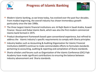 Progress of Islamic Banking Modern Islamic banking, as we know today, has evolved over the past four decades. From modest beginning, the overall industry has shown tremendous growth particularly since the late 1990s. The three largest Islamic financial institutions are: Al Rajhi Bank in Saudi Arabia, Kuwait Finance  House and Dubai Islamic Bank, which was also the first modern commercial Islamic bank formed in 1975. Product development framework based upon conventional experience, but refined to address the  Islamic industry’s specific requirements to comply with Sharia principles Industry bodies such as Accounting & Auditing Organization for Islamic Financial Institutions (AAOIFI) continue to make commendable efforts to formulate standards pertaining to accounting, auditing & reporting and compilation of Sharia standards. Sharia scholars and forums such as Organization of the Islamic Conference (OIC) Fiqh Academy have made significant contributions to ensuring the balance between industry advancement and  Sharia standards. 