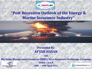 “Post Recession Outlook of the Energy & Marine Insurance Industry”  Presented By:  AFTAB HASAN CEO  Maritime Management Company (MMC)/Arya Insurance Brokerage Company Dubai  - U.A.E.  18th  – 19th April 2011 