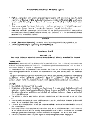 Mohammad Athar Aftab Ozair –Mechanical Engineer
 Profile: A competent and dynamic engineering professional with an enriching cross functional
experience of 05 years, in Qatar and India. Currently associated with Mosanada UGL, spearheading
functionsas Mechanical Engineer– Operationsfor Al Arabi Sports Club& Qatar Volleyball federation,
Qatar.
 Core Competencies: Mechanical Engineering ~ Facilities Management ~ Project Management ~
Maintenance ~ Project Planning ~ Training & Development ~Testing & Commissioning
 Experience Profile:2.5 yrs. engineeringProjectsforHigh Rise Buildings, Industrial MEP projects, Clean
roomsExecution,maintenance of handoverprojects (MEP Equipment’s) ~ 2 yrs. Facilities Maintenance
& Management for Football Stadium.
Education
 B.Tech (Mechanical Engineering), Jawaharlal Nehru Technological University, Hyderabad, 2011
 Advance Diploma in Piping Engineering and Stress Analysis.
Employment Record
Mosanada UGL
Mechanical Engineer – Operations for client: Ministry of Youth & Sports, December 2013 onwards
Company Profile:
Mosanada UGL isa jointventure between Aspire Katara Investments, Qatar Olympic Committee and UGL
Services. Mosanada UGL provides integrated facilities management services in Qatar, from inception of
build design through to disposal of the property.
UGL's Servicesbusiness provides end-to-end corporate real estate and facilities management services to
corporations,governmentsandinstitutionsinAustralia,New Zealand, Asia, North America and the Middle
East.
Throughfive complementarybrands –UGL Services(Australia&New Zealand),UGL Services (Middle East),
UGL Services - Premas Operations, UGL Services - Equis and UGL Services - Unicco Operations – the
company delivers clients integrated solutions on a local, regional, national and multi-national basis.
Job Profile
 Reports to Cluster Manager/ Site Supervisor
 Responsible for the overall Operations and Maintenance of Al Arabi Sports Club & Qatar volleyball
federation building. Spearheads the Planning, Stores. Helpdesk and CMMS in the support towards
Operations. Operations and Maintenance include all Facilities Equipment related to Mechanical,
Electrical and Plumbing.
 The facilitiesinclude the MainStadium,AdministrationBuilding,Multi-Purpose Hall, Jacuzzi and & Gym
etc.
 Responsible forscopingthe worksforthe Maintenance Contracts,monitoringcontractor works related
to MEP, Pools and Chemical treatment etc.
 Preparing Monthly Operations Report, participating in weekly coordination meetings with the client
and the contractors.
 Reviewing and approving technical reports, modification works, improvement works and conducting
technical evaluation of reports. Manage and supervise contractor works in their technical reviews,
drawings, quotation reviews, specifications and quantities for project and rectification works.
 Ensure successful andtimelyexecutionof processes/systems/proceduresforthe projects.
 