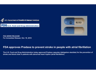 FDA NEWS RELEASE
For Immediate Release: Oct. 19, 2010




FDA approves Pradaxa to prevent str
                                  roke in people with atrial fibrillation
The U.S. Food and Drug Administration today approved Pra   adaxa capsules (dabigatran etexilate) for the prevention of
stroke and blood clots in patients with abnormal heart rhyt
                                                          thm (atrial fibrillation).
 