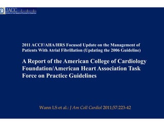 2011 ACCF/AHA/HRS Focused Update on the Management of
Patients With Atrial Fibrillation (Updating the 2006 Guideline)
                                n

A Report of the Americ College of Cardiology
                     can
Foundation/American H Heart Association Task
Force on Practice Guidelines




         Wann LS et al.: J Am C Cardiol 2011;57:223-42
                              Coll
 