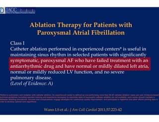 Ablation Therapy f Patients with
                                  bl i     h    y for     i       ih
                                   Paroxysmal Attrial Fibrillation
           Class I
           Catheter ablation performed in e
                                          experienced centers* is useful in
           maintaining sinus rhythm i sele t d patients with significantly
              i t i i     i     h th in lected ti t       ith i ifi     tl
           symptomatic, paroxysmal AF wh have failed treatment with an
                                          ho
           antiarrhythmic drug and have no
                     y          g         ormal or mildly dilated left atria,
                                                        y
           normal or mildly reduced LV funnction, and no severe
           pulmonary disease.
           (Level of Evidence: A)

*Refers to pulmonary vein isolation with catheter ablation. An experienced center is defin as one performing more than 50 AF catheter ablation cases per year. Evidence-based
                                                                                         ned
technical guidelines including operator training and experience necessary to maximize ra ates of successful catheter ablation are not available; each center should maintain a
database detailing procedures; success and complications engage strategies for continu
                                              complications,                             uous quality improvement, and participate in registries and other efforts pooling data in
                                                                                                      improvement
order to develop optimal care algorithms .



                                                 Wann LS et al.: J Am C Cardiol 2011;57:223-42
                                                                      Coll
 