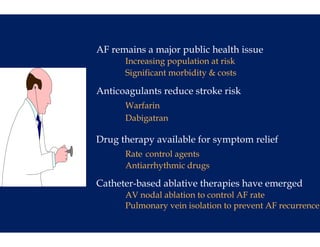 AF remains a m
             major public h l h issue
                      l health
      Increasin population at risk
              ng
      Significan morbidity & costs
        g      nt        y

Anticoagulants reduce stroke risk
             s
      Warfarin
      Dabigatra
              an

Drug therapy available for symptom relief
             a
      Rate cont agents
              trol
      Antiarrhy
              ythmic drugs
              y         g

Catheter-based ablative therapies have emerged
             d
      AV nodal ablation to control AF rate
             l
      Pulmonary vein isolation to prevent AF recurrence
 