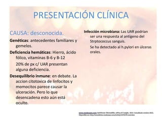 PRESENTACIÓN CLÍNICA
CAUSA: desconocida.
Genéticas: antecedentes familiares y
gemelos.
Deficiencia hemáticas: Hierro, ácido
fólico, vitaminas B-6 y B-12
20% de px c/ UAR presentan
alguna deficiencia.
Desequilibrio inmune: en debate. La
accion citotoxica de linfocitos y
momocitos parece causar la
ulceración. Pero lo que
desencadena esto aún está
oculto.
Infección microbiana: Las UAR podrian
ser una respuesta al antígeno del
Strptococcus sanguis.
Se ha detectado al h.pylori en úlceras
orales.
 