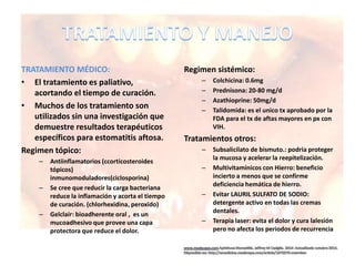 TRATAMIENTO MÉDICO:
• El tratamiento es paliativo,
acortando el tiempo de curación.
• Muchos de los tratamiento son
utilizados sin una investigación que
demuestre resultados terapéuticos
específicos para estomatitis aftosa.
Regimen tópico:
– Antiinflamatorios (ccorticosteroides
tópicos)
inmunomoduladores(ciclosporina)
– Se cree que reducir la carga bacteriana
reduce la inflamación y acorta el tiempo
de curación. (chlorhexidina, peroxido)
– Gelclair: bioadherente oral , es un
mucoadhesivo que provee una capa
protectora que reduce el dolor.
Regimen sistémico:
– Colchicina: 0.6mg
– Prednisona: 20-80 mg/d
– Azathioprine: 50mg/d
– Talidomida: es el unico tx aprobado por la
FDA para el tx de aftas mayores en px con
VIH.
Tratamientos otros:
– Subsalicilato de bismuto.: podria proteger
la mucosa y acelerar la reepitelización.
– Multivitamínicos con Hierro: beneficio
incierto a menos que se confirme
deficiencia hemática de hierro.
– Evitar LAURIL SULFATO DE SODIO:
detergente activo en todas las cremas
dentales.
– Terapia laser: evita el dolor y cura lalesión
pero no afecta los periodos de recurrencia
 