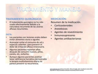 TRATAMIENTO QUIRÚRGICO:
• El tratamiento quirúrgico no ha sido
usado efectivamente debido a la
naturaleza recurrente de las ulceras
aftosas recurrentes.
DIETA:
• Los pacientes con lesiones orales deben
evitar alimentos duros o agudos.
• Aconsejar evitar el consumo de sal y
especias calientes para prevenir el
dolor de irritación aftosa innecesaria.
• Algunos pacientes reportan aftas
después de consumir nueces, piñas,
canela, etc, evitarlos.
• Aunque algunos pacientes podrían
tener deficiencia hemática demostrable
la terapia multivitamínica diaria no
parece prevenir su recurrencia.
MEDICACIÓN:
Resumen de la medicación.
• Corticosteroides
• Anestésicos
• Agentes de revestimiento
• Inmunosupresores
• Agentes antibacterianos
 