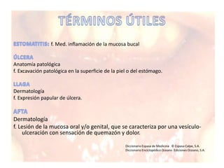 f. Med. inflamación de la mucosa bucal
Anatomía patológica
f. Excavación patológica en la superficie de la piel o del estómago.
Dermatología
f. Expresión papular de úlcera.
Dermatología
f. Lesión de la mucosa oral y/o genital, que se caracteriza por una vesículo-
ulceración con sensación de quemazón y dolor.
Diccionario Espasa de Medicina © Espasa Calpe, S.A.
Diccionario Enciclopédico Oceano Ediciones Oceano, S.A.
 