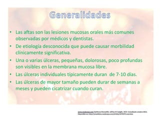 • Las aftas son las lesiones mucosas orales más comunes
observadas por médicos y dentistas.
• De etiología desconocida que puede causar morbilidad
clínicamente significativa.
• Una o varias úlceras, pequeñas, dolorosas, poco profundas
son visibles en la membrana mucosa libre.
• Las úlceras individuales típicamente duran de 7-10 días.
• Las úlceras de mayor tamaño pueden durar de semanas a
meses y pueden cicatrizar cuando curan.
 