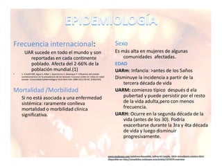 Frecuencia internacional:
UAR sucede en todo el mundo y son
reportadas en cada continente
poblado. Afecta del 2-66% de la
población mundial.(1)
• 1. Crivelli MR, Agua S, Adler I, Quarracino C, Bazerque P. Influencia del estado
socioeconómico en la prevalencia de las lesiones mucosas orales en niños en edad
escolar. Comunidad Epidemiológica Oral Dent.Feb 1988;16(1):58-60. [ENGLISH]
Mortalidad /Morbilidad
Si no está asociada a una enfermedad
sistémica: raramente conlleva
mortalidad o morbilidad clínica
significativa.
Sexo
Es más alta en mujeres de algunas
comunidades afectadas.
EDAD
UARm: Infancia: >antes de los 5años
Disminuye la incidencia a partir de la
tercera década de vida
UARM: comienzo típico después d ela
pubertad y puede persistir por el resto
de la vida adulta,pero con menos
frecuencia.
UARH: Ocurre en la segunda década de la
vida (antes de los 30). Podría
exacerbarse durante la 3ra y 4ta década
de vida y luego disminuir
progresivamente.
 