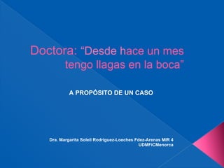 Doctora: “Desde hace un mes
          tengo llagas en la boca”

            A PROPÓSITO DE UN CASO




   Dra. Margarita Soleil Rodriguez-Loeches Fdez-Arenas MIR 4
                                             UDMFiCMenorca
 