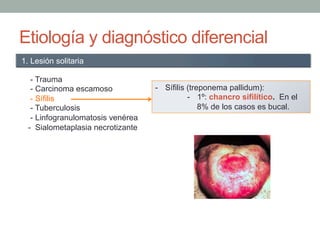Etiología y diagnóstico diferencial
- Trauma
- Carcinoma escamoso
- Sífilis
- Tuberculosis
- Linfogranulomatosis venérea
- Sialometaplasia necrotizante
1. Lesión solitaria
-  Sífilis (treponema pallidum):
-  1º: chancro sifilítico. En el
8% de los casos es bucal.
 