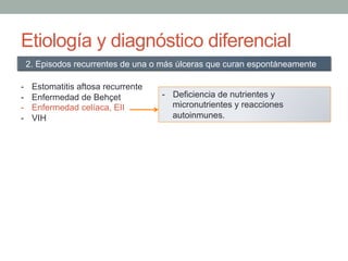 Etiología y diagnóstico diferencial
-  Estomatitis aftosa recurrente
-  Enfermedad de Behçet
-  Enfermedad celíaca, EII
-  VIH
2. Episodos recurrentes de una o más úlceras que curan espontáneamente
-  Deficiencia de nutrientes y
micronutrientes y reacciones
autoinmunes.
 