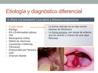 Etiología y diagnóstico diferencial
-  Liquen plano
-  Pénfigo
-  EII y Enfermedad celíaca
-  VIH
-  Neutropenia ciclica
-  Déficit de vitaminas
-  Leucemias o linfomas
-  Fármacos
-  Enterocolitis por Yersinia, enterocolitis tuberculosa y fiebre tifoidea.
-  LES
-  Chancro blando
4. Aftosis oral persistente o que afecta a diferentes localizaciones
-  La forma reticular es la más común
(estrías de Wickham).
-  La forma erosiva, son áreas de eritema
que se ulceran y cubren de una capa
fibrinosa.
 