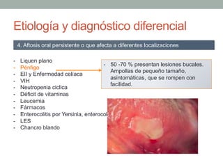 Etiología y diagnóstico diferencial
-  Liquen plano
-  Pénfigo
-  EII y Enfermedad celíaca
-  VIH
-  Neutropenia ciclica
-  Déficit de vitaminas
-  Leucemia
-  Fármacos
-  Enterocolitis por Yersinia, enterocolitis tuberculosa y fiebre tifoidea.
-  LES
-  Chancro blando
4. Aftosis oral persistente o que afecta a diferentes localizaciones
-  50 -70 % presentan lesiones bucales.
Ampollas de pequeño tamaño,
asintomáticas, que se rompen con
facilidad.
 