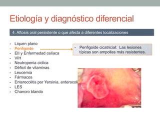 Etiología y diagnóstico diferencial
-  Liquen plano
-  Penfigoide
-  EII y Enfermedad celíaca
-  VIH
-  Neutropenia ciclica
-  Déficit de vitaminas
-  Leucemia
-  Fármacos
-  Enterocolitis por Yersinia, enterocolitis tuberculosa y fiebre tifoidea.
-  LES
-  Chancro blando
4. Aftosis oral persistente o que afecta a diferentes localizaciones
-  Penfigoide cicatricial: Las lesiones
típicas son ampollas más resistentes.
 