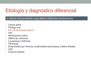 Etiología y diagnóstico diferencial
-  Liquen plano
-  Pénfigo oral
-  EII y Enfermedad celíaca
-  VIH
-  Neutropenia ciclica
-  Déficit de vitaminas
-  Leucemias o linfomas
-  Fármacos
-  Enterocolitis por Yersinia, enterocolitis tuberculosa y fiebre tifoidea.
-  LES
-  Chancro blando
4. Aftosis oral persistente o que afecta a diferentes localizaciones
 
