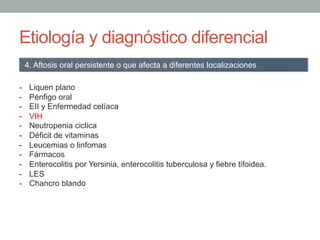 Etiología y diagnóstico diferencial
-  Liquen plano
-  Pénfigo oral
-  EII y Enfermedad celíaca
-  VIH
-  Neutropenia ciclica
-  Déficit de vitaminas
-  Leucemias o linfomas
-  Fármacos
-  Enterocolitis por Yersinia, enterocolitis tuberculosa y fiebre tifoidea.
-  LES
-  Chancro blando
4. Aftosis oral persistente o que afecta a diferentes localizaciones
 