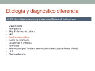 Etiología y diagnóstico diferencial
-  Liquen plano
-  Pénfigo oral
-  EII y Enfermedad celíaca
-  VIH
-  Neutropenia cíclica
-  Déficit de vitaminas
-  Leucemias o linfomas
-  Fármacos
-  Enterocolitis por Yersinia, enterocolitis tuberculosa y fiebre tifoidea.
-  LES
-  Chancro blando
4. Aftosis oral persistente o que afecta a diferentes localizaciones
 