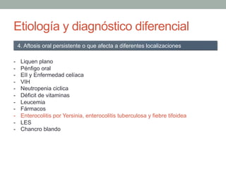 Etiología y diagnóstico diferencial
-  Liquen plano
-  Pénfigo oral
-  EII y Enfermedad celíaca
-  VIH
-  Neutropenia ciclica
-  Déficit de vitaminas
-  Leucemia
-  Fármacos
-  Enterocolitis por Yersinia, enterocolitis tuberculosa y fiebre tifoidea
-  LES
-  Chancro blando
4. Aftosis oral persistente o que afecta a diferentes localizaciones
 
