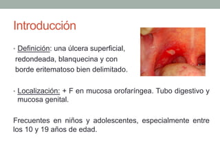 Introducción
•  Definición: una úlcera superficial,
redondeada, blanquecina y con
borde eritematoso bien delimitado.
•  Localización: + F en mucosa orofaríngea. Tubo digestivo y
mucosa genital.
Frecuentes en niños y adolescentes, especialmente entre
los 10 y 19 años de edad.
 