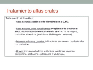 Tratamiento aftas orales
Tratamiento sintomático:
- Aftas menores: acetónido de triamcinolona al 0,1%.
- Aftas mayores, aftas herpetiformes: Propionato de clobetasol
al 0,025% o acetónido de fluocinolona al 0,1%. Si no mejoría,
corticoides sistémicos (prednisona 40-60mg de 1 semana).
- Lesiones aisladas y grandes: infiltraciones semanales perilesionales
con corticoides.
- Graves: inmunomodladores sistémicos (colchicina, dapsona,
pentoxifilina, azatioprina, ciclosporina o talidomida).
 