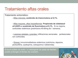Tratamiento aftas orales
Tratamiento sintomático:
- Aftas menores: acetónido de triamcinolona al 0,1%.
- Aftas mayores, aftas herpetiformes: Propionato de clobetasol
al 0,025% o acetónido de fluocinolona al 0,1%. Si no mejoría,
corticoides sistémicos (prednisona 40-60mg de 1 semana).
- Lesiones aisladas y grandes: infiltraciones semanales perilesionales
con corticoides.
- Graves: inmunomodladores sistémicos (colchicina, dapsona,
pentoxifilina, azatioprina, ciclosporina o talidomida).
El lauril-sulfato de sodio, un detergente de pasta de dientes,
puede prolongar el tiempo de curación.
 