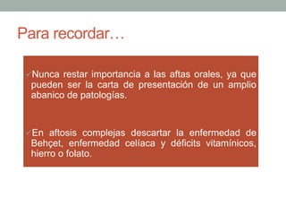Para recordar…
ü Nunca restar importancia a las aftas orales, ya que
pueden ser la carta de presentación de un amplio
abanico de patologías.
ü En aftosis complejas descartar la enfermedad de
Behçet, enfermedad celíaca y déficits vitamínicos,
hierro o folato.
 