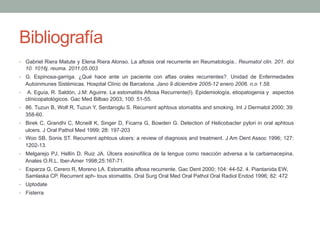 Bibliografía
•  Gabriel Riera Matute y Elena Riera Alonso. La aftosis oral recurrente en Reumatología.. Reumatol clin. 201. doi
10. 1016j. reuma. 2011.05.003
•  G. Espinosa-garriga. ¿Qué hace ante un paciente con aftas orales recurrentes?. Unidad de Enfermedades
Autoinmunes Sistémicas. Hospital Clínic de Barcelona. Jano 9 diciembre 2005-12 enero 2006. n.o 1.58.
•  A. Eguía, R. Saldón, J.M: Aguirre. La estomatitis Aftosa Recurrente(I). Epidemiología, etiopatogenia y aspectos
clínicopatológicos. Gac Med Bilbao 2003; 100: 51-55.
•  86. Tuzun B, Wolf R, Tuzun Y, Serdaroglu S. Recurrent aphtous stomatitis and smoking. Int J Dermatol 2000; 39:
358-60.
•  Birek C, Grandhi C, Mcneill K, Singer D, Ficarra G, Bowden G. Detection of Helicobacter pylori in oral aphtous
ulcers. J Oral Pathol Med 1999; 28: 197-203
•  Woo SB, Sonis ST. Recurrent aphtous ulcers: a review of diagnosis and treatment. J Am Dent Assoc 1996; 127:
1202-13.
•  Melgarejo PJ, Hellín D, Ruiz JA. Úlcera eosinofílica de la lengua como reacción adversa a la carbamacepina.
Anales O.R.L. Iber-Amer 1998;25:167-71.
•  Esparza G, Cerero R, Moreno LA. Estomatitis aftosa recurrente. Gac Dent 2000; 104: 44-52. 4. Piantanida EW,
Samlaska CP. Recurrent aph- tous stomatitis. Oral Surg Oral Med Oral Pathol Oral Radiol Endod 1996; 82: 472
•  Uptodate
•  Fisterra
 