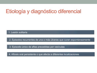 Etiología y diagnóstico diferencial
1. Lesión solitaria
2. Episodos recurrentes de una o más úlceras que curan espontáneamente
3. Episodio único de aftas precedidas por vesículas
4. Aftosis oral persistente o que afecta a diferentes localizaciones
 