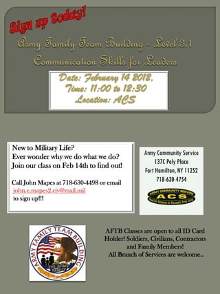 Date: February 14 2012,
                  Time: 11:00 to 12:30
                    Location: ACS



New to Military Life?
                                                Army Community Service
Ever wonder why we do what we do?
                                                     137C Poly Place
Join our class on Feb 14th to find out!
                                                Fort Hamilton, NY 11252
Call John Mapes at 718-630-4498 or email              718-630-4754
john.e.mapes2.civ@mail.mil
to sign up!!!




                                 AFTB Classes are open to all ID Card
                                 Holder! Soldiers, Civilians, Contractors
                                         and Family Members!
                                  All Branch of Services are welcome..
 