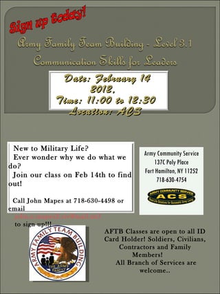 Sign up today! AFTB Classes are open to all ID Card Holder! Soldiers, Civilians, Contractors and Family Members!  All Branch of Services are welcome.. Army Community Service 137C Poly Place Fort Hamilton, NY 11252 718-630-4754 Date: February 14 2012,  Time: 11:00 to 12:30 Location: ACS New to Military Life?  Ever wonder why we do what we do? Join our class on Feb 14th to find out!   Call John Mapes at 718-630-4498 or email  [email_address]   to sign up!!! 