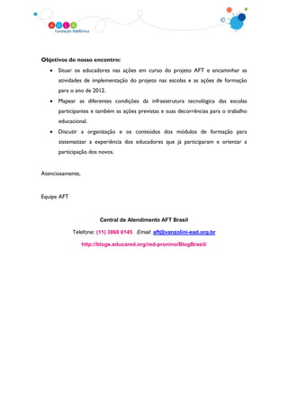 Objetivos do nosso encontro:
   • Situar os educadores nas ações em curso do projeto AFT e encaminhar as
      atividades de implementação do projeto nas escolas e as ações de formação
      para o ano de 2012.
   • Mapear as diferentes condições da infraestrutura tecnológica das escolas
      participantes e também as ações previstas e suas decorrências para o trabalho
      educacional.
   • Discutir a organização e os conteúdos dos módulos de formação para
      sistematizar a experiência dos educadores que já participaram e orientar a
      participação dos novos.


Atenciosamente,


Equipe AFT



                         Central de Atendimento AFT Brasil

             Telefone: (11) 3868 0145 Email: aft@vanzolini-ead.org.br

                  http://blogs.educared.org/red-pronino/BlogBrasil/
 