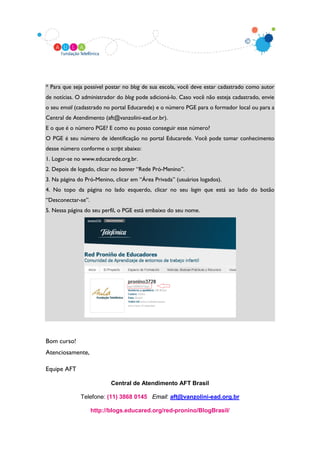 * Para que seja possível postar no blog de sua escola, você deve estar cadastrado como autor
de notícias. O administrador do blog pode adicioná-lo. Caso você não esteja cadastrado, envie
o seu email (cadastrado no portal Educarede) e o número PGE para o formador local ou para a
Central de Atendimento (aft@vanzolini-ead.or.br).
E o que é o número PGE? E como eu posso conseguir esse número?
O PGE é seu número de identificação no portal Educarede. Você pode tomar conhecimento
desse número conforme o script abaixo:
1. Logar-se no www.educarede.org.br.
2. Depois de logado, clicar no banner “Rede Pró-Menino”.
3. Na página do Pró-Menino, clicar em “Área Privada” (usuários logados).
4. No topo da página no lado esquerdo, clicar no seu login que está ao lado do botão
“Desconectar-se”.
5. Nessa página do seu perfil, o PGE está embaixo do seu nome.




Bom curso!
Atenciosamente,

Equipe AFT

                           Central de Atendimento AFT Brasil

              Telefone: (11) 3868 0145 Email: aft@vanzolini-ead.org.br

                    http://blogs.educared.org/red-pronino/BlogBrasil/
 