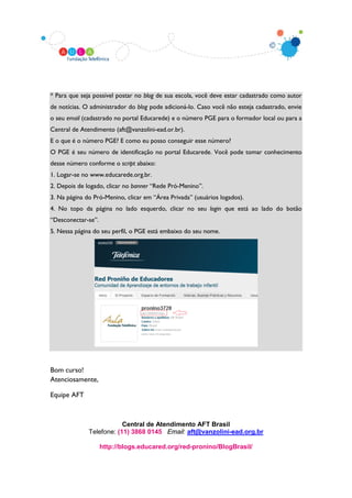 * Para que seja possível postar no blog de sua escola, você deve estar cadastrado como autor
de notícias. O administrador do blog pode adicioná-lo. Caso você não esteja cadastrado, envie
o seu email (cadastrado no portal Educarede) e o número PGE para o formador local ou para a
Central de Atendimento (aft@vanzolini-ead.or.br).
E o que é o número PGE? E como eu posso conseguir esse número?
O PGE é seu número de identificação no portal Educarede. Você pode tomar conhecimento
desse número conforme o script abaixo:
1. Logar-se no www.educarede.org.br.
2. Depois de logado, clicar no banner “Rede Pró-Menino”.
3. Na página do Pró-Menino, clicar em “Área Privada” (usuários logados).
4. No topo da página no lado esquerdo, clicar no seu login que está ao lado do botão
“Desconectar-se”.
5. Nessa página do seu perfil, o PGE está embaixo do seu nome.




Bom curso!
Atenciosamente,

Equipe AFT



                          Central de Atendimento AFT Brasil
              Telefone: (11) 3868 0145 Email: aft@vanzolini-ead.org.br

                    http://blogs.educared.org/red-pronino/BlogBrasil/
 