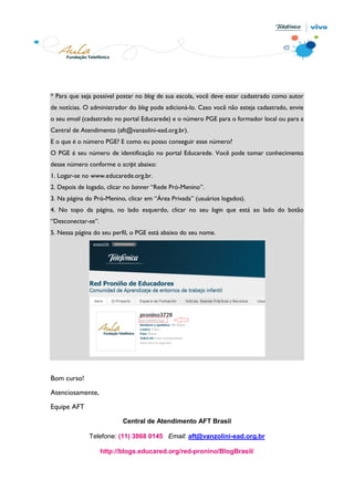 * Para que seja possível postar no blog de sua escola, você deve estar cadastrado como autor
de notícias. O administrador do blog pode adicioná-lo. Caso você não esteja cadastrado, envie
o seu email (cadastrado no portal Educarede) e o número PGE para o formador local ou para a
Central de Atendimento (aft@vanzolini-ead.org.br).
E o que é o número PGE? E como eu posso conseguir esse número?
O PGE é seu número de identificação no portal Educarede. Você pode tomar conhecimento
desse número conforme o script abaixo:
1. Logar-se no www.educarede.org.br.
2. Depois de logado, clicar no banner “Rede Pró-Menino”.
3. Na página do Pró-Menino, clicar em “Área Privada” (usuários logados).
4. No topo da página, no lado esquerdo, clicar no seu login que está ao lado do botão
“Desconectar-se”.
5. Nessa página do seu perfil, o PGE está abaixo do seu nome.




Bom curso!

Atenciosamente,
Equipe AFT

                           Central de Atendimento AFT Brasil

              Telefone: (11) 3868 0145 Email: aft@vanzolini-ead.org.br

                    http://blogs.educared.org/red-pronino/BlogBrasil/
 
