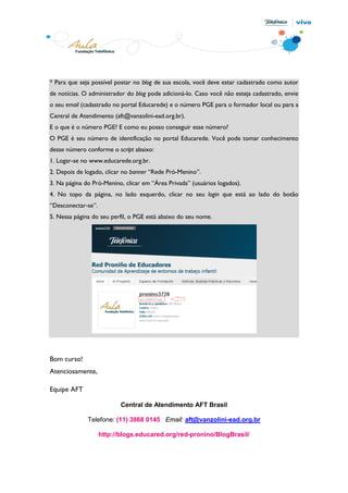* Para que seja possível postar no blog de sua escola, você deve estar cadastrado como autor
de notícias. O administrador do blog pode adicioná-lo. Caso você não esteja cadastrado, envie
o seu email (cadastrado no portal Educarede) e o número PGE para o formador local ou para a
Central de Atendimento (aft@vanzolini-ead.org.br).
E o que é o número PGE? E como eu posso conseguir esse número?
O PGE é seu número de identificação no portal Educarede. Você pode tomar conhecimento
desse número conforme o script abaixo:
1. Logar-se no www.educarede.org.br.
2. Depois de logado, clicar no banner “Rede Pró-Menino”.
3. Na página do Pró-Menino, clicar em “Área Privada” (usuários logados).
4. No topo da página, no lado esquerdo, clicar no seu login que está ao lado do botão
“Desconectar-se”.
5. Nessa página do seu perfil, o PGE está abaixo do seu nome.




Bom curso!
Atenciosamente,

Equipe AFT

                           Central de Atendimento AFT Brasil

              Telefone: (11) 3868 0145 Email: aft@vanzolini-ead.org.br

                    http://blogs.educared.org/red-pronino/BlogBrasil/
 