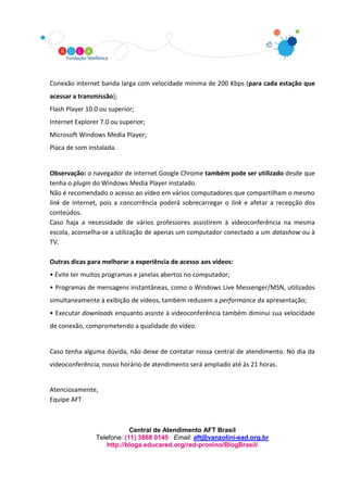 Conexão internet banda larga com velocidade mínima de 200 Kbps (para cada estação que
acessar a transmissão);
Flash Player 10.0 ou superior;
Internet Explorer 7.0 ou superior;
Microsoft Windows Media Player;
Placa de som instalada.


Observação: o navegador de internet Google Chrome também pode ser utilizado desde que
tenha o plugin do Windows Media Player instalado.
Não é recomendado o acesso ao vídeo em vários computadores que compartilham o mesmo
link de internet, pois a concorrência poderá sobrecarregar o link e afetar a recepção dos
conteúdos.
Caso haja a necessidade de vários professores assistirem à videoconferência na mesma
escola, aconselha-se a utilização de apenas um computador conectado a um datashow ou à
TV.

Outras dicas para melhorar a experiência de acesso aos vídeos:
• Evite ter muitos programas e janelas abertos no computador;
• Programas de mensagens instantâneas, como o Windows Live Messenger/MSN, utilizados
simultaneamente à exibição de vídeos, também reduzem a performance da apresentação;
• Executar downloads enquanto assiste à videoconferência também diminui sua velocidade
de conexão, comprometendo a qualidade do vídeo.


Caso tenha alguma dúvida, não deixe de contatar nossa central de atendimento. No dia da
videoconferência, nosso horário de atendimento será ampliado até às 21 horas.


Atenciosamente,
Equipe AFT



                            Central de Atendimento AFT Brasil
                Telefone: (11) 3868 0145 Email: aft@vanzolini-ead.org.br
                    http://blogs.educared.org/red-pronino/BlogBrasil/
 