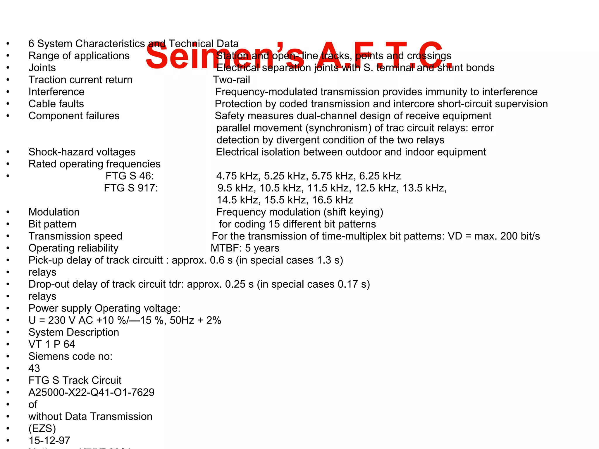Seimen’s A.F.T.C. 6 System Characteristics and Technical Data Range of applications  Station and open- line tracks, points and crossings Joints  Electrical separation joints with S. terminal and shunt bonds Traction current return  Two-rail Interference  Frequency-modulated transmission provides immunity to interference Cable faults  Protection by coded transmission and intercore short-circuit supervision Component failures  Safety measures dual-channel design of receive equipment parallel movement (synchronism) of trac circuit relays: error  detection by divergent condition of the two relays Shock-hazard voltages  Electrical isolation between outdoor and indoor equipment Rated operating frequencies  FTG S 46:  4.75 kHz, 5.25 kHz, 5.75 kHz, 6.25 kHz  FTG S 917:  9.5 kHz, 10.5 kHz, 11.5 kHz, 12.5 kHz, 13.5 kHz,  14.5 kHz, 15.5 kHz, 16.5 kHz Modulation  Frequency modulation (shift keying) Bit pattern  for coding 15 different bit patterns Transmission speed  For the transmission of time-multiplex bit patterns: VD = max. 200 bit/s Operating reliability  MTBF: 5 years Pick-up delay of track circuitt : approx. 0.6 s (in special cases 1.3 s) relays Drop-out delay of track circuit tdr: approx. 0.25 s (in special cases 0.17 s) relays Power supply Operating voltage: U = 230 V AC +10 %/—15 %, 50Hz + 2% System Description VT 1 P 64 Siemens code no: 43 FTG S Track Circuit A25000-X22-Q41-O1-7629 of without Data Transmission (EZS) 15-12-97 Notice no: K75/D62/V 44 Copyright © Siemens AG 1997 All Ri ghts Reserved BFTGSENG.DOC 