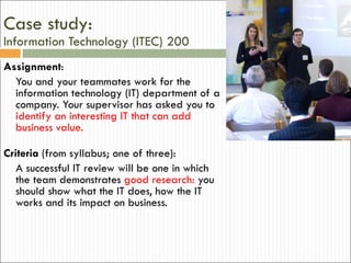 Case study:  Information Technology (ITEC) 200 Assignment : You and your teammates work for the information technology (IT) department of a company. Your supervisor has asked you to  identify an interesting IT that can add business value.  Criteria  (from syllabus; one of three): A successful IT review will be one in which the team demonstrates  good research:  you should show what the IT does, how the IT works and its impact on business. 