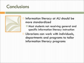 Conclusions Information literacy at AU should be more standardized Most students not receiving general and specific information literacy instruction Librarians can work with individuals, departments and programs to tailor information literacy programs 