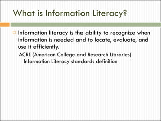 What is Information Literacy? Information literacy is the ability to recognize when information is needed and to locate, evaluate, and use it efficiently. ACRL (American College and Research Libraries) Information Literacy standards definition 