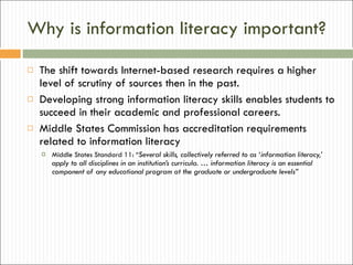 Why is information literacy important? The shift towards Internet-based research requires a higher level of scrutiny of sources then in the past.  Developing strong information literacy skills enables students to succeed in their academic and professional careers. Middle States Commission has accreditation requirements related to information literacy Middle States Standard 11: “ Several skills, collectively referred to as ‘information literacy,’ apply to all disciplines in an institution’s curricula. … information literacy is an essential component of any educational program at the graduate or undergraduate levels” 