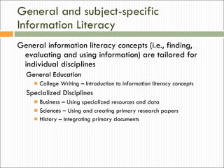 General and subject-specific Information Literacy General information literacy concepts (i.e., finding, evaluating and using information) are tailored for individual disciplines General Education College Writing – Introduction to information literacy concepts Specialized Disciplines  Business –  Using specialized resources and data Sciences –  Using and creating primary research papers History – Integrating primary documents 