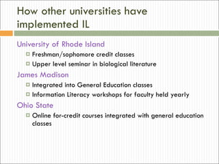 How other universities have implemented IL University of Rhode Island Freshman/sophomore credit classes Upper level seminar in biological literature James Madison Integrated into General Education classes Information Literacy workshops for faculty held yearly Ohio State Online for-credit courses integrated with general education classes 