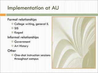 Implementation at AU Formal relationships College writing, general IL SIS Kogod Informal relationships Government Art History Other One-shot instruction sessions throughout campus 