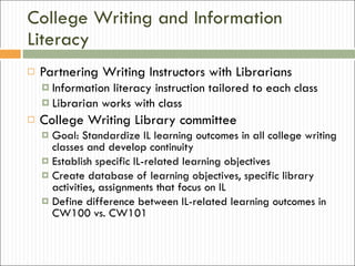 College Writing and Information Literacy Partnering Writing Instructors with Librarians Information literacy instruction tailored to each class  Librarian works with class College Writing Library committee Goal: Standardize IL learning outcomes in all college writing classes and develop continuity Establish specific IL-related learning objectives Create database of learning objectives, specific library activities, assignments that focus on IL Define difference between IL-related learning outcomes in CW100 vs. CW101 