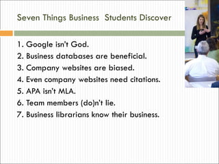 Seven Things Business  Students Discover 1. Google isn’t God. 2. Business databases are beneficial. 3. Company websites are biased. 4. Even company websites need citations. 5. APA isn’t MLA. 6. Team members (do)n’t lie. 7. Business librarians know their business. 