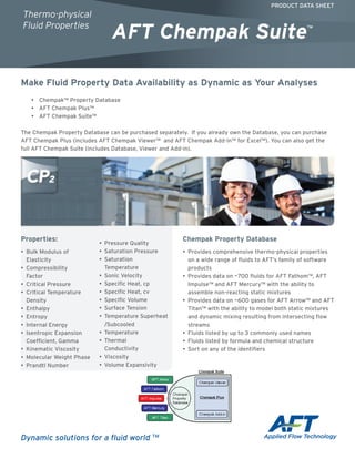 Make Fluid Property Data Availability as Dynamic as Your Analyses
•• Chempak™ Property Database
•• AFT Chempak Plus™
•• AFT Chempak Suite™
The Chempak Property Database can be purchased separately. If you already own the Database, you can purchase
AFT Chempak Plus (includes AFT Chempak Viewer™ and AFT Chempak Add-in™ for Excel™). You can also get the
full AFT Chempak Suite (includes Database, Viewer and Add-in).
Properties:
•	 Bulk Modulus of
Elasticity	
•	 Compressibility
Factor	
•	 Critical Pressure
•	 Critical Temperature
Density	
•	 Enthalpy
•	 Entropy
•	 Internal Energy	
•	 Isentropic Expansion
Coefficient, Gamma
•	 Kinematic Viscosity	
•	 Molecular Weight Phase
•	 Prandtl Number	
•	 Pressure Quality
•	 Saturation Pressure	
•	 Saturation
Temperature	
•	 Sonic Velocity
•• Specific Heat, cp	
•• Specific Heat, cv	
•• Specific Volume
•• Surface Tension	
•• Temperature Superheat
/Subcooled	
•• Temperature
•• Thermal
Conductivity	
•• Viscosity	
•• Volume Expansivity
Chempak Property Database
•• Provides comprehensive thermo-physical properties
on a wide range of fluids to AFT’s family of software
products
•• Provides data on ~700 fluids for AFT Fathom™, AFT
Impulse™ and AFT Mercury™ with the ability to
assemble non-reacting static mixtures
•• Provides data on ~600 gases for AFT Arrow™ and AFT
Titan™ with the ability to model both static mixtures
and dynamic mixing resulting from intersecting flow
streams
•• ­Fluids listed by up to 3 commonly used names
•• Fluids listed by formula and chemical structure
•• Sort on any of the identifiers
PRODUCT DATA SHEET
AFT Chempak Suite™
Thermo-physical
Fluid Properties
Dynamic solutions for a fluid world TM
 